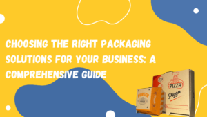 Choosing the Right Packaging Solutions for Your Business: A Comprehensive Guide